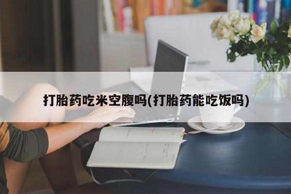 网上怎么购买流产药打胎药吃米空腹吗(打胎药能吃饭吗)