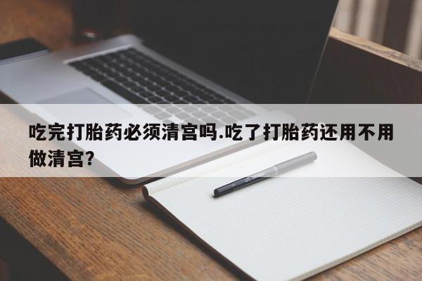 网上怎么购买流产药吃完打胎药必须清宫吗.吃了打胎药还用不用做清宫？