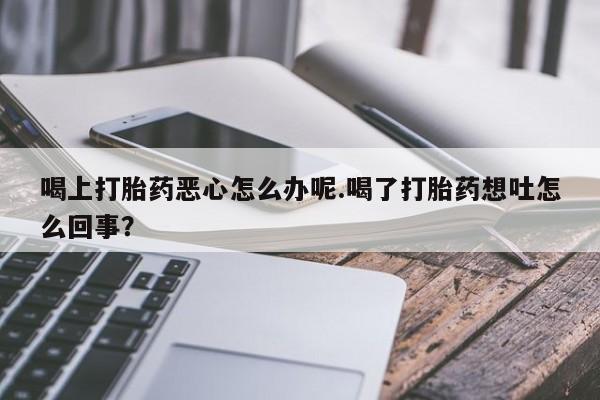 网上怎么购买流产药喝上打胎药恶心怎么办呢.喝了打胎药想吐怎么回事？