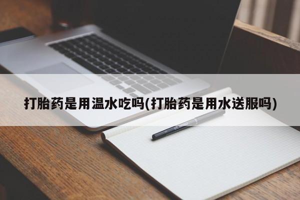 网上怎么购买流产药打胎药是用温水吃吗(打胎药是用水送服吗)