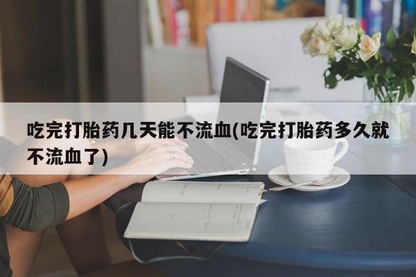 网上怎么购买流产药吃完打胎药几天能不流血(吃完打胎药多久就不流血了)