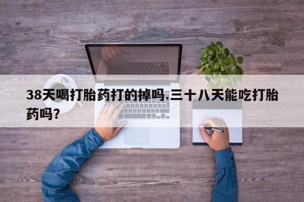 网上怎么购买流产药38天喝打胎药打的掉吗.三十八天能吃打胎药吗？