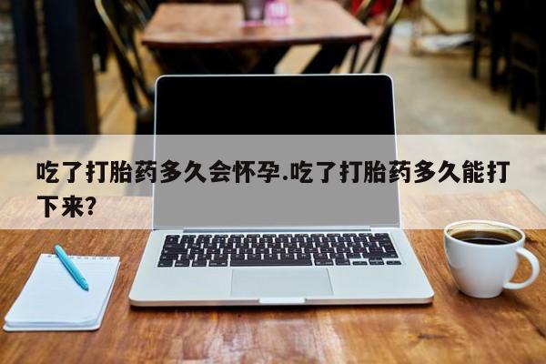网上怎么购买流产药吃了打胎药多久会怀孕.吃了打胎药多久能打下来？