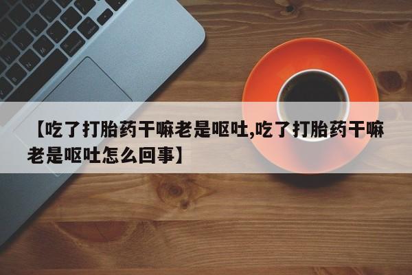 网上怎么购买流产药【吃了打胎药干嘛老是呕吐,吃了打胎药干嘛老是呕吐怎么回事】