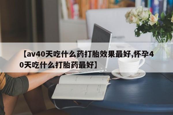 网上怎么购买流产药【av40天吃什么药打胎效果最好,怀孕40天吃什么打胎药最好】