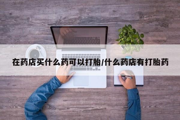 网上怎么购买流产药在药店买什么药可以打胎/什么药店有打胎药