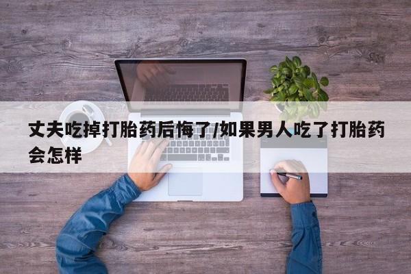 网上怎么购买流产药丈夫吃掉打胎药后悔了/如果男人吃了打胎药会怎样