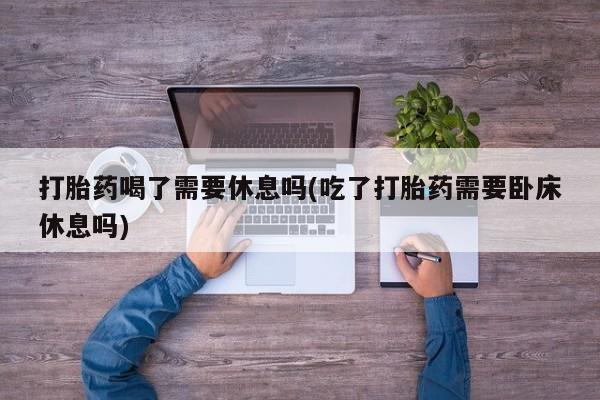 网上怎么购买流产药打胎药喝了需要休息吗(吃了打胎药需要卧床休息吗)