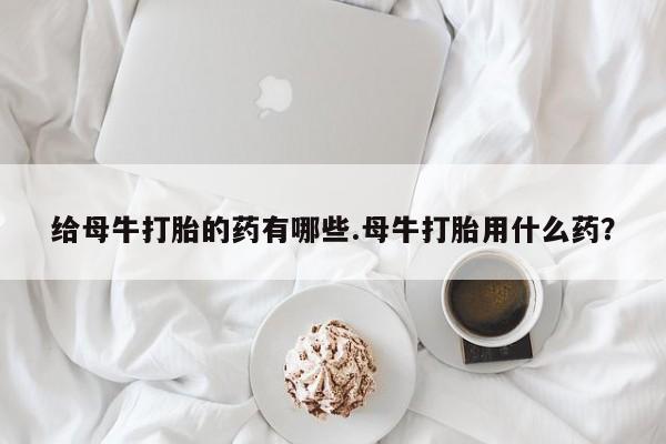 网上怎么购买流产药给母牛打胎的药有哪些.母牛打胎用什么药？