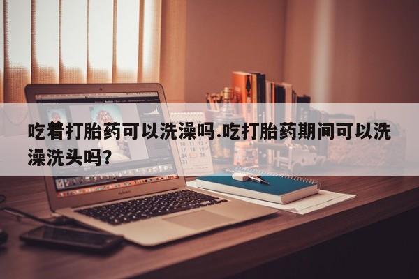 网上怎么购买流产药吃着打胎药可以洗澡吗.吃打胎药期间可以洗澡洗头吗？
