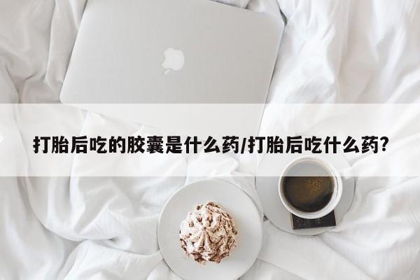 网上怎么购买流产药打胎后吃的胶囊是什么药/打胎后吃什么药?
