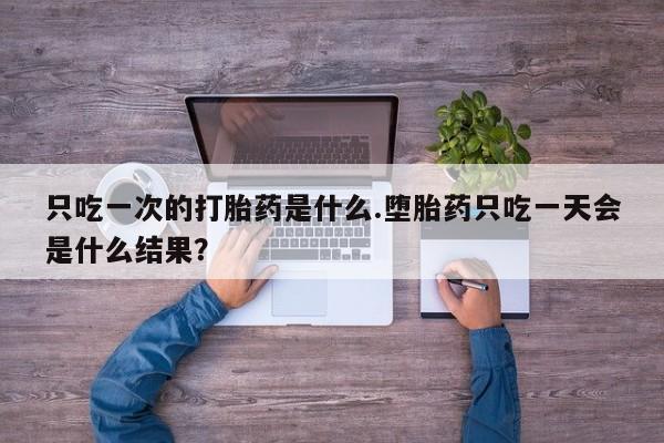 网上怎么购买流产药只吃一次的打胎药是什么.堕胎药只吃一天会是什么结果？