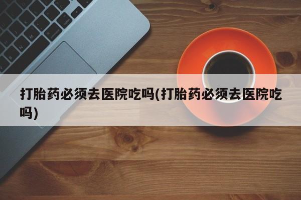 网上怎么购买流产药打胎药必须去医院吃吗(打胎药必须去医院吃吗)