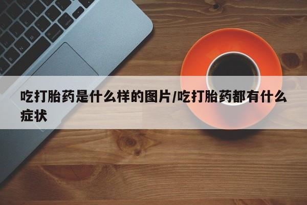 网上怎么购买流产药吃打胎药是什么样的图片/吃打胎药都有什么症状