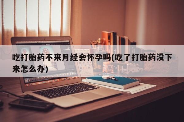 网上怎么购买流产药吃打胎药不来月经会怀孕吗(吃了打胎药没下来怎么办)