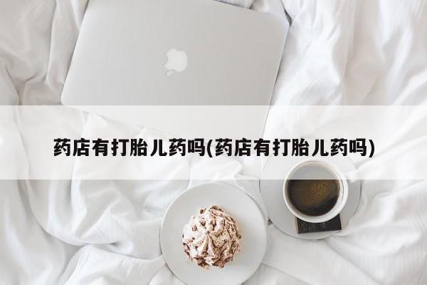 网上怎么购买流产药药店有打胎儿药吗(药店有打胎儿药吗)