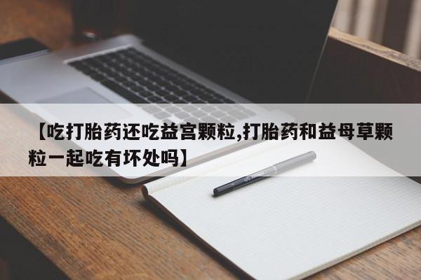 网上怎么购买流产药【吃打胎药还吃益宫颗粒,打胎药和益母草颗粒一起吃有坏处吗】