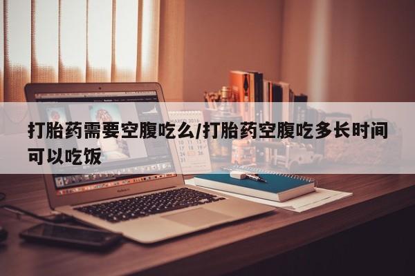 网上怎么购买流产药打胎药需要空腹吃么/打胎药空腹吃多长时间可以吃饭
