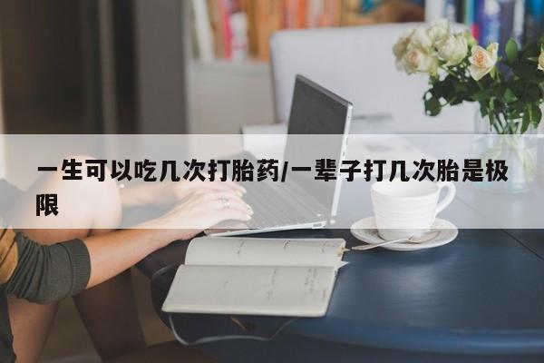 网上怎么购买流产药一生可以吃几次打胎药/一辈子打几次胎是极限