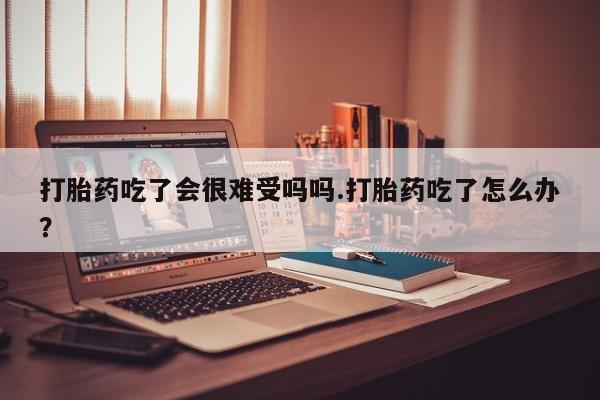 网上怎么购买流产药打胎药吃了会很难受吗吗.打胎药吃了怎么办？