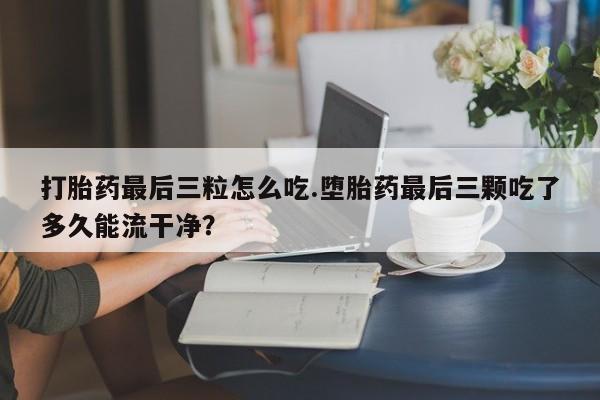 网上怎么购买流产药打胎药最后三粒怎么吃.堕胎药最后三颗吃了多久能流干净？