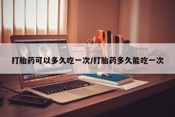网上怎么购买流产药打胎药可以多久吃一次/打胎药多久能吃一次