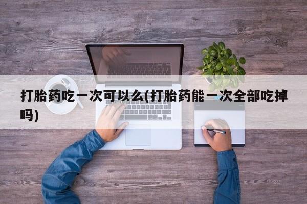网上怎么购买流产药打胎药吃一次可以么(打胎药能一次全部吃掉吗)