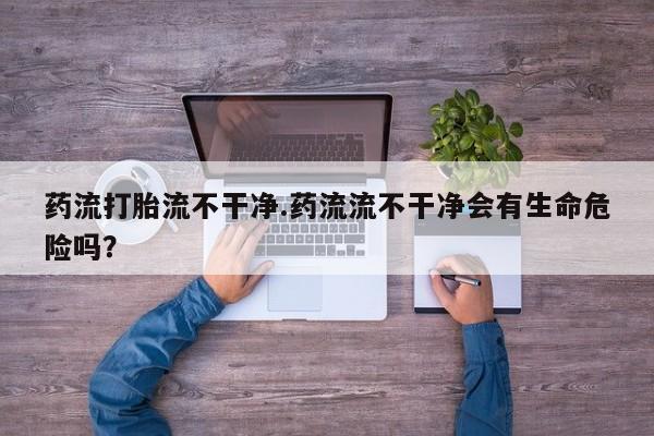 网上怎么购买流产药药流打胎流不干净.药流流不干净会有生命危险吗？