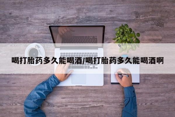 网上怎么购买流产药喝打胎药多久能喝酒/喝打胎药多久能喝酒啊