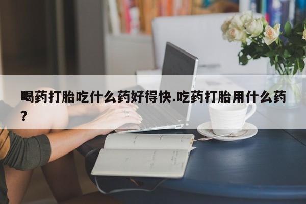 网上怎么购买流产药喝药打胎吃什么药好得快.吃药打胎用什么药？