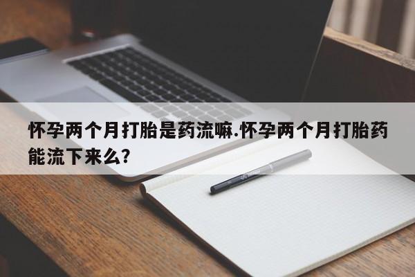 网上怎么购买流产药怀孕两个月打胎是药流嘛.怀孕两个月打胎药能流下来么？