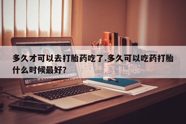 网上怎么购买流产药多久才可以去打胎药吃了.多久可以吃药打胎什么时候最好？