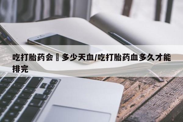 网上怎么购买流产药吃打胎药会岀多少天血/吃打胎药血多久才能排完