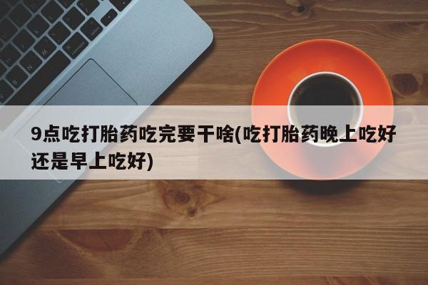 网上怎么购买流产药9点吃打胎药吃完要干啥(吃打胎药晚上吃好还是早上吃好)