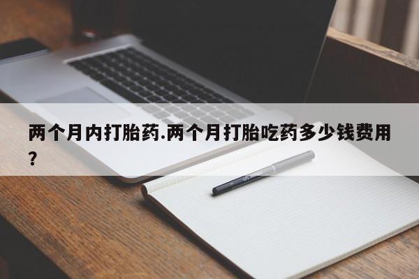 网上怎么购买流产药两个月内打胎药.两个月打胎吃药多少钱费用？