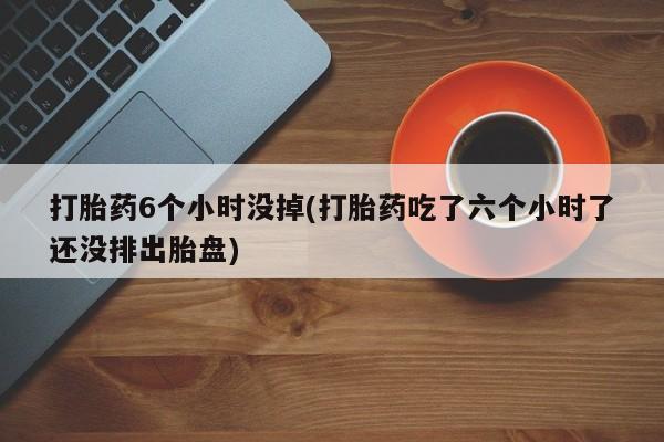网上怎么购买流产药打胎药6个小时没掉(打胎药吃了六个小时了还没排出胎盘)