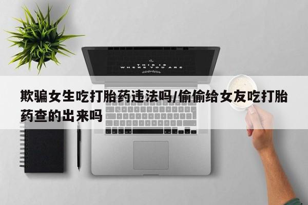 网上怎么购买流产药欺骗女生吃打胎药违法吗/偷偷给女友吃打胎药查的出来吗