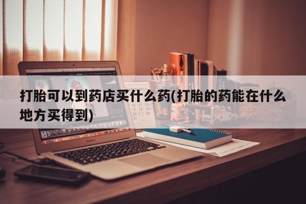 网上怎么购买流产药打胎可以到药店买什么药(打胎的药能在什么地方买得到)