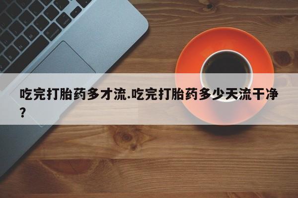 网上怎么购买流产药吃完打胎药多才流.吃完打胎药多少天流干净？