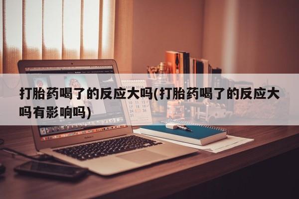 网上怎么购买流产药打胎药喝了的反应大吗(打胎药喝了的反应大吗有影响吗)